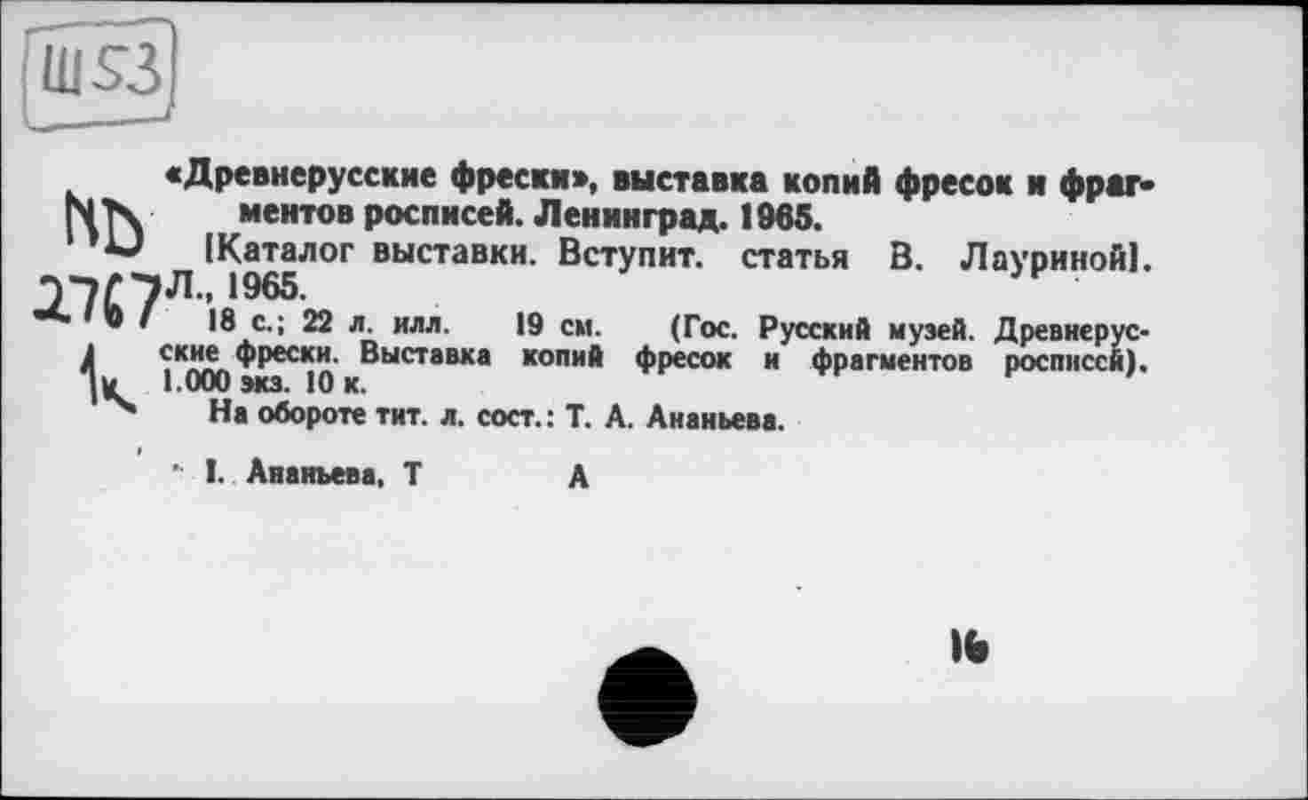 ﻿ш$з
«Древнерусские фрески», выставка копий фресок и фраг-N Тч ментов росписей. Ленинград. 1965.
(Каталог выставки. Вступит, статья В. Лауриной]. Э^Л. 1965.
**” * • ’	18 с.; 22 л. илл.	19 см. (Гос. Русский музей. Древнерус-
Іские фрески. Выставка копий фресок и фрагментов росписей), м 1.000 экз. 10 к.
На обороте тит. л. сост.: Т. А. Ананьева.
' I. Ананьева, Т	А
IW